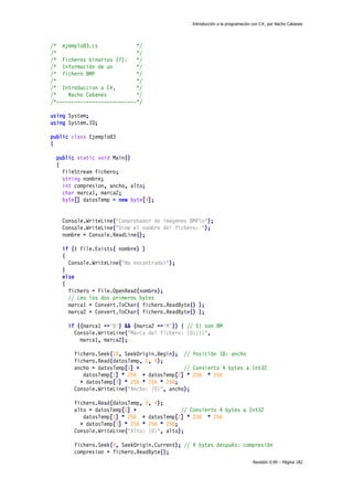 Introducción a la programación con C#, por Nacho Cabanes

/* ejemplo83.cs
*/
/*
*/
/* Ficheros binarios (7):
*/
/* Información de un
*/
/* fichero BMP
*/
/*
*/
/* Introduccion a C#,
*/
/*
Nacho Cabanes
*/
/*---------------------------*/
using System;
using System.IO;
public class Ejemplo83
{
public static void Main()
{
FileStream fichero;
string nombre;
int compresion, ancho, alto;
char marca1, marca2;
byte[] datosTemp = new byte[4];
Console.WriteLine("Comprobador de imágenes BMPn");
Console.WriteLine("Dime el nombre del fichero: ");
nombre = Console.ReadLine();
if (! File.Exists( nombre) )
{
Console.WriteLine("No encontrado!");
}
else
{
fichero = File.OpenRead(nombre);
// Leo los dos primeros bytes
marca1 = Convert.ToChar( fichero.ReadByte() );
marca2 = Convert.ToChar( fichero.ReadByte() );
if ((marca1 =='B') && (marca2 =='M')) { // Si son BM
Console.WriteLine("Marca del fichero: {0}{1}",
marca1, marca2);
fichero.Seek(18, SeekOrigin.Begin); // Posición 18: ancho
fichero.Read(datosTemp, 0, 4);
ancho = datosTemp[0] +
// Convierto 4 bytes a Int32
datosTemp[1] * 256 + datosTemp[2] * 256 * 256
+ datosTemp[3] * 256 * 256 * 256;
Console.WriteLine("Ancho: {0}", ancho);
fichero.Read(datosTemp, 0, 4);
alto = datosTemp[0] +
// Convierto 4 bytes a Int32
datosTemp[1] * 256 + datosTemp[2] * 256 * 256
+ datosTemp[3] * 256 * 256 * 256;
Console.WriteLine("Alto: {0}", alto);
fichero.Seek(4, SeekOrigin.Current); // 4 bytes después: compresión
compresion = fichero.ReadByte();
Revisión 0.99 – Página 182

 