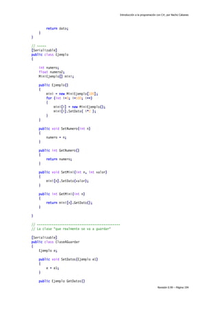 Introducción a la programación con C#, por Nacho Cabanes

return dato;
}
}
// ----[Serializable]
public class Ejemplo
{
int numero;
float numero2;
MiniEjemplo[] mini;
public Ejemplo()
{
mini = new MiniEjemplo[100];
for (int i=0; i<100; i++)
{
mini[i] = new MiniEjemplo();
mini[i].SetDato( i*2 );
}
}
public void SetNumero(int n)
{
numero = n;
}
public int GetNumero()
{
return numero;
}
public void SetMini(int n, int valor)
{
mini[n].SetDato(valor);
}
public int GetMini(int n)
{
return mini[n].GetDato();
}
}
// --------------------------------------------// La clase "que realmente se va a guardar"
[Serializable]
public class ClaseAGuardar
{
Ejemplo e;
public void SetDatos(Ejemplo e1)
{
e = e1;
}
public Ejemplo GetDatos()
Revisión 0.99 – Página 194

 