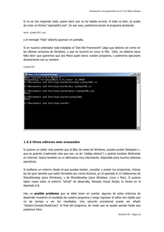 Introducción a la programación con C#, por Nacho Cabanes

Si no se nos responde nada, quiere decir que no ha habido errores. Si todo va bien, se acaba
de crear un fichero "ejemplo01.exe". En ese caso, podríamos lanzar el programa tecleando
mono ejemplo01.exe

y el mensaje "Hola" debería aparecer en pantalla.
Si en nuestro ordenador está instalado el "Dot Net Framework" (algo que debería ser cierto en
las últimas versiones de Windows, y que no ocurrirá en Linux ni Mac OsX), no debería hacer
falta decir que queremos que sea Mono quien lance nuestro programa, y podremos ejecutarlo
directamente con su nombre:
ejemplo01

1.2.2 Otros editores más avanzados
Si quieres un editor más potente que el Bloc de notas de Windows, puedes probar Notepad++,
que es gratuito (realmente más que eso: es de "código abierto") y podrás localizar fácilmente
en Internet. Geany también es un alternativa muy interesante, disponible para muchos sistemas
operativos.
Si prefieres un entorno desde el que puedas teclear, compilar y probar tus programas, incluso
los de gran tamaño que estén formados por varios ficheros, en el apartado 6.13 hablaremos de
SharpDevelop (para Windows), y de MonoDevelop (para Windows, Linux y Mac). Si quieres
saber cosas sobre el entorno "oficial" de desarrollo, llamado Visual Studio, lo tienes en el
Apartado 6.8.
Hay un posible problema que se debe tener en cuenta: algunos de estos entornos de
desarrollo muestran el resultado de nuestro programa y luego regresan al editor tan rápido que
no da tiempo a ver los resultados. Una solución provisional puede ser añadir
"System.Console.ReadLine()" al final del programa, de modo que se quede parado hasta que
pulsemos Intro:
Revisión 0.99 – Página 20

 