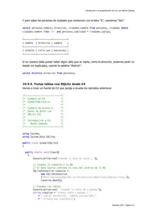 Introducción a la programación con C#, por Nacho Cabanes

Y para saber las personas de ciudades que comiencen con la letra "b", usaríamos "like":
select personas.nombre, direccion, ciudades.nombre from personas, ciudades where
ciudades.nombre like 'b%' and personas.codciudad = ciudades.codigo;
+---------+-----------+-----------+
| nombre | direccion | nombre
|
+---------+-----------+-----------+
| alberto | calle uno | barcelona |
+---------+-----------+-----------+
Si en nuestra tabla puede haber algún dato que se repita, como la dirección, podemos pedir un
listado sin duplicados, usando la palabra "distinct":
select distinct direccion from personas;

10.4.4. Varias tablas con SQLite desde C#
Vamos a crear un fuente de C# que ponga a prueba los ejemplos anteriores:
/*---------------------------*/
/* Ejemplo en C#
*/
/* ejemploSQLite3.cs
*/
/*
*/
/* Ejemplo de acceso a
*/
/* bases de datos con
*/
/* SQLite (3)
*/
/*
*/
/* Introduccion a C#,
*/
/*
Nacho Cabanes
*/
/*---------------------------*/
using System;
using System.Data.SQLite;
public class ejemploSQLite3
{
public static void Crear()
{
Console.WriteLine("Creando la base de datos...");
// Creamos la conexion a la BD.
// El Data Source contiene la ruta del archivo de la BD
SQLiteConnection conexion =
new SQLiteConnection
("Data Source=ejemplo02.sqlite;Version=3;New=True;Compress=True;");
conexion.Open();
// Creamos las tablas
Console.WriteLine(" Creando la tabla de ciudades");
string creacion = "create table ciudades ( "
+ " codigo varchar(3), nombre varchar(30),"
+ " primary key (codigo));";
Revisión 0.99 – Página 211

 