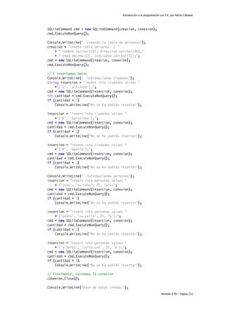 Introducción a la programación con C#, por Nacho Cabanes

SQLiteCommand cmd = new SQLiteCommand(creacion, conexion);
cmd.ExecuteNonQuery();
Console.WriteLine(" Creando la tabla de personas");
creacion = "create table personas ( "
+ " nombre varchar(20), direccion varchar(40),"
+ " edad decimal(3), codciudad varchar(3));";
cmd = new SQLiteCommand(creacion, conexion);
cmd.ExecuteNonQuery();
// E insertamos datos
Console.WriteLine(" Introduciendo ciudades");
string insercion = "insert into ciudades values "
+"('a', 'alicante');";
cmd = new SQLiteCommand(insercion, conexion);
int cantidad = cmd.ExecuteNonQuery();
if (cantidad < 1)
Console.WriteLine("No se ha podido insertar");
insercion = "insert into ciudades values "
+"('b', 'barcelona');";
cmd = new SQLiteCommand(insercion, conexion);
cantidad = cmd.ExecuteNonQuery();
if (cantidad < 1)
Console.WriteLine("No se ha podido insertar");
insercion = "insert into ciudades values "
+"('m', 'madrid');";
cmd = new SQLiteCommand(insercion, conexion);
cantidad = cmd.ExecuteNonQuery();
if (cantidad < 1)
Console.WriteLine("No se ha podido insertar");
Console.WriteLine(" Introduciendo personas");
insercion = "insert into personas values "
+"('juan', 'su casa', 25, 'a');";
cmd = new SQLiteCommand(insercion, conexion);
cantidad = cmd.ExecuteNonQuery();
if (cantidad < 1)
Console.WriteLine("No se ha podido insertar");
insercion = "insert into personas values "
+"('pedro', 'su calle', 23, 'm');";
cmd = new SQLiteCommand(insercion, conexion);
cantidad = cmd.ExecuteNonQuery();
if (cantidad < 1)
Console.WriteLine("No se ha podido insertar");
insercion = "insert into personas values "
+"('alberto', 'calle uno', 22, 'b');";
cmd = new SQLiteCommand(insercion, conexion);
cantidad = cmd.ExecuteNonQuery();
if (cantidad < 1)
Console.WriteLine("No se ha podido insertar");
// Finalmente, cerramos la conexion
conexion.Close();
Console.WriteLine("Base de datos creada.");
Revisión 0.99 – Página 212

 