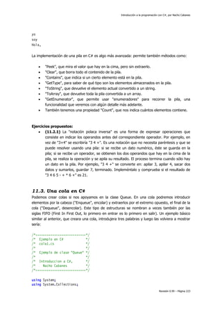 Introducción a la programación con C#, por Nacho Cabanes

yo
soy
Hola,
La implementación de una pila en C# es algo más avanzada: permite también métodos como:









"Peek", que mira el valor que hay en la cima, pero sin extraerlo.
"Clear", que borra todo el contenido de la pila.
"Contains", que indica si un cierto elemento está en la pila.
"GetType", para saber de qué tipo son los elementos almacenados en la pila.
"ToString", que devuelve el elemento actual convertido a un string.
"ToArray", que devuelve toda la pila convertida a un array.
"GetEnumerator", que permite usar "enumeradores" para recorrer la pila, una
funcionalidad que veremos con algún detalle más adelante.
También tenemos una propiedad "Count", que nos indica cuántos elementos contiene.

Ejercicios propuestos:
 (11.2.1) La "notación polaca inversa" es una forma de expresar operaciones que
consiste en indicar los operandos antes del correspondiente operador. Por ejemplo, en
vez de "3+4" se escribiría "3 4 +". Es una notación que no necesita paréntesis y que se
puede resolver usando una pila: si se recibe un dato numérico, éste se guarda en la
pila; si se recibe un operador, se obtienen los dos operandos que hay en la cima de la
pila, se realiza la operación y se apila su resultado. El proceso termina cuando sólo hay
un dato en la pila. Por ejemplo, "3 4 +" se convierte en: apilar 3, apilar 4, sacar dos
datos y sumarlos, guardar 7, terminado. Impleméntalo y comprueba si el resultado de
"3 4 6 5 - + * 6 +" es 21.

11.3. Una cola en C#
Podemos crear colas si nos apoyamos en la clase Queue. En una cola podremos introducir
elementos por la cabeza ("Enqueue", encolar) y extraerlos por el extremo opuesto, el final de la
cola ("Dequeue", desencolar). Este tipo de estructuras se nombran a veces también por las
siglas FIFO (First In First Out, lo primero en entrar es lo primero en salir). Un ejemplo básico
similar al anterior, que creara una cola, introdujera tres palabras y luego las volviera a mostrar
sería:
/*---------------------------*/
/* Ejemplo en C#
*/
/* cola1.cs
*/
/*
*/
/* Ejemplo de clase "Queue" */
/*
*/
/* Introduccion a C#,
*/
/*
Nacho Cabanes
*/
/*---------------------------*/
using System;
using System.Collections;
Revisión 0.99 – Página 223

 