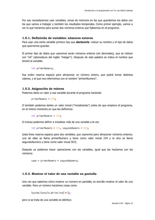 Introducción a la programación con C#, por Nacho Cabanes

Por eso necesitaremos usar variables, zonas de memoria en las que guardemos los datos con
los que vamos a trabajar y también los resultados temporales. Como primer ejemplo, vamos a
ver lo que haríamos para sumar dos números enteros que fijásemos en el programa.

1.5.1. Definición de variables: números enteros
Para usar una cierta variable primero hay que declararla: indicar su nombre y el tipo de datos
que querremos guardar.
El primer tipo de datos que usaremos serán números enteros (sin decimales), que se indican
con "int" (abreviatura del inglés "integer"). Después de esta palabra se indica el nombre que
tendrá la variable:
int primerNumero;
Esa orden reserva espacio para almacenar un número entero, que podrá tomar distintos
valores, y al que nos referiremos con el nombre "primerNumero".

1.5.2. Asignación de valores
Podemos darle un valor a esa variable durante el programa haciendo
primerNumero = 234;
O también podemos darles un valor inicial ("inicializarlas") antes de que empiece el programa,
en el mismo momento en que las definimos:
int primerNumero = 234;
O incluso podemos definir e inicializar más de una variable a la vez
int primerNumero = 234, segundoNumero = 567;
(esta línea reserva espacio para dos variables, que usaremos para almacenar números enteros;
una de ellas se llama primerNumero y tiene como valor inicial 234 y la otra se llama
segundoNumero y tiene como valor inicial 567).
Después ya podemos hacer operaciones con las variables, igual que las hacíamos con los
números:
suma = primerNumero + segundoNumero;

1.5.3. Mostrar el valor de una variable en pantalla
Una vez que sabemos cómo mostrar un número en pantalla, es sencillo mostrar el valor de una
variable. Para un número hacíamos cosas como
System.Console.WriteLine(3+4);
pero si se trata de una variable es idéntico:
Revisión 0.99 – Página 23

 