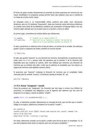 Introducción a la programación con C#, por Nacho Cabanes

El hecho de poder acceder directamente al contenido de ciertas posiciones de memoria da una
mayor versatilidad a un programa, porque permite hacer casi cualquier cosa, pero a cambio de
un riesgo de errores mucho mayor.
En lenguajes como C, es imprescindible utilizar punteros para poder crear estructuras
dinámicas, pero en C# podemos "esquivarlos", dado que tenemos varias estructuras dinámicas
ya creadas como parte de las bibliotecas auxiliares que acompañan al lenguaje básico. Aun así,
veremos algún ejemplo que nos muestre qué es un puntero y cómo se utiliza.
En primer lugar, comentemos la sintaxis básica que utilizaremos:
int numero;
int* posicion;

/* "numero" es un número entero */
/* "posicion" es un "puntero a entero" (dirección de
memoria en la que podremos guardar un entero) */

Es decir, pondremos un asterisco entre el tipo de datos y el nombre de la variable. Ese asterisco
puede ir junto a cualquiera de ambos, también es correcto escribir
int *posicion;
El valor que guarda "posicion" es una dirección de memoria. Generalmente no podremos hacer
cosas como posicion=5; porque nada nos garantiza que la posición 5 de la memoria esté
disponible para que nosotros la usemos. Será más habitual que tomemos una dirección de
memoria que ya contiene otro dato, o bien que le pidamos al compilador que nos reserve un
espacio de memoria (más adelante veremos cómo).
Si queremos que "posicion" contenga la dirección de memoria que el compilador había
reservado para la variable "numero", lo haríamos usando el símbolo "&", así:
posicion = &numero;

11.9.2. Zonas "inseguras": unsafe
Como los punteros son "peligrosos" (es frecuente que den lugar a errores muy difíciles de
encontrar), el compilador nos obligamos a que le digamos que sabemos que esa zona de
programa no es segura, usando la palabra "unsafe":
unsafe static void pruebaPunteros() { ...
Es más, si intentamos compilar obtendremos un mensaje de error, que nos dice que si nuestro
código no es seguro, deberemos compilarlo con la opción "unsafe":
mcs unsafe1.cs
unsafe1.cs(15,31): error CS0227: Unsafe code requires the `unsafe' command line
option to be specified
Compilation failed: 1 error(s), 0 warnings
Por tanto, deberemos compilar con la opción /unsafe como forma de decir al compilador "sí, sé
que este programa tiene zonas no seguras, pero aun así quiero compilarlo":
Revisión 0.99 – Página 236

 