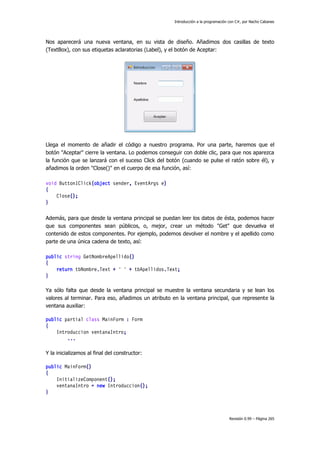 Introducción a la programación con C#, por Nacho Cabanes

Nos aparecerá una nueva ventana, en su vista de diseño. Añadimos dos casillas de texto
(TextBox), con sus etiquetas aclaratorias (Label), y el botón de Aceptar:

Llega el momento de añadir el código a nuestro programa. Por una parte, haremos que el
botón "Aceptar" cierre la ventana. Lo podemos conseguir con doble clic, para que nos aparezca
la función que se lanzará con el suceso Click del botón (cuando se pulse el ratón sobre él), y
añadimos la orden "Close()" en el cuerpo de esa función, así:
void Button1Click(object sender, EventArgs e)
{
Close();
}
Además, para que desde la ventana principal se puedan leer los datos de ésta, podemos hacer
que sus componentes sean públicos, o, mejor, crear un método "Get" que devuelva el
contenido de estos componentes. Por ejemplo, podemos devolver el nombre y el apellido como
parte de una única cadena de texto, así:
public string GetNombreApellido()
{
return tbNombre.Text + " " + tbApellidos.Text;
}
Ya sólo falta que desde la ventana principal se muestre la ventana secundaria y se lean los
valores al terminar. Para eso, añadimos un atributo en la ventana principal, que represente la
ventana auxiliar:
public partial class MainForm : Form
{
Introduccion ventanaIntro;
...
Y la inicializamos al final del constructor:
public MainForm()
{
InitializeComponent();
ventanaIntro = new Introduccion();
}

Revisión 0.99 – Página 265

 