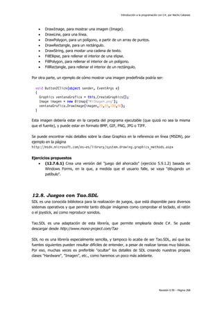 Introducción a la programación con C#, por Nacho Cabanes










DrawImage, para mostrar una imagen (Image).
DrawLine, para una línea.
DrawPolygon, para un polígono, a partir de un array de puntos.
DrawRectangle, para un rectángulo.
DrawString, para mostar una cadena de texto.
FillEllipse, para rellenar el interior de una elipse.
FillPolygon, para rellenar el interior de un polígono.
FillRectangle, para rellenar el interior de un rectángulo.

Por otra parte, un ejemplo de cómo mostrar una imagen predefinida podría ser:
void Button2Click(object sender, EventArgs e)
{
Graphics ventanaGrafica = this.CreateGraphics();
Image imagen = new Bitmap("MiImagen.png");
ventanaGrafica.DrawImage(imagen,20,20,100,90);
}
Esta imagen debería estar en la carpeta del programa ejecutable (que quizá no sea la misma
que el fuente), y puede estar en formato BMP, GIF, PNG, JPG o TIFF.
Se puede encontrar más detalles sobre la clase Graphics en la referencia en línea (MSDN), por
ejemplo en la página
http://msdn.microsoft.com/es-es/library/system.drawing.graphics_methods.aspx
Ejercicios propuestos
 (12.7.6.1) Crea una versión del "juego del ahorcado" (ejercicio 5.9.1.2) basada en
Windows Forms, en la que, a medida que el usuario falle, se vaya "dibujando un
patíbulo".

12.8. Juegos con Tao.SDL
SDL es una conocida biblioteca para la realización de juegos, que está disponible para diversos
sistemas operativos y que permite tanto dibujar imágenes como comprobar el teclado, el ratón
o el joystick, así como reproducir sonidos.
Tao.SDL es una adaptación de esta librería, que permite emplearla desde C#. Se puede
descargar desde http://www.mono-project.com/Tao
SDL no es una librería especialmente sencilla, y tampoco lo acaba de ser Tao.SDL, así que los
fuentes siguientes pueden resultar difíciles de entender, a pesar de realizar tareas muy básicas.
Por eso, muchas veces es preferible "ocultar" los detalles de SDL creando nuestras propias
clases "Hardware", "Imagen", etc., como haremos un poco más adelante.

Revisión 0.99 – Página 268

 