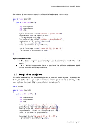 Introducción a la programación con C#, por Nacho Cabanes

Un ejemplo de programa que sume dos números tecleados por el usuario sería:
public class Ejemplo03
{
public static void Main()
{
int primerNumero;
int segundoNumero;
int suma;
System.Console.WriteLine("Introduce el primer número");
primerNumero = System.Convert.ToInt32(
System.Console.ReadLine());
System.Console.WriteLine("Introduce el segundo número");
segundoNumero = System.Convert.ToInt32(
System.Console.ReadLine());
suma = primerNumero + segundoNumero;
System.Console.WriteLine("La suma de {0} y {1} es {2}",
primerNumero, segundoNumero, suma);
}
}
Ejercicios propuestos:
 (1.8.1) Crea un programa que calcule el producto de dos números introducidos por el
usuario.
 (1.8.2) Crea un programa que calcule la división de dos números introducidos por el
usuario, así como el resto de esa división.

1.9. Pequeñas mejoras
Va siendo hora de hacer una pequeña mejora: no es necesario repetir "System." al principio de
la mayoría de las órdenes que tienen que ver con el sistema (por ahora, las de consola y las de
conversión), si al principio del programa utilizamos "using System":
using System;
public class Ejemplo04
{
public static void Main()
{
int primerNumero;
int segundoNumero;
int suma;
Console.WriteLine("Introduce el primer número");
primerNumero = Convert.ToInt32(Console.ReadLine());
Console.WriteLine("Introduce el segundo número");
segundoNumero = Convert.ToInt32(Console.ReadLine());
suma = primerNumero + segundoNumero;
Console.WriteLine("La suma de {0} y {1} es {2}",
primerNumero, segundoNumero, suma);
}
Revisión 0.99 – Página 27

 