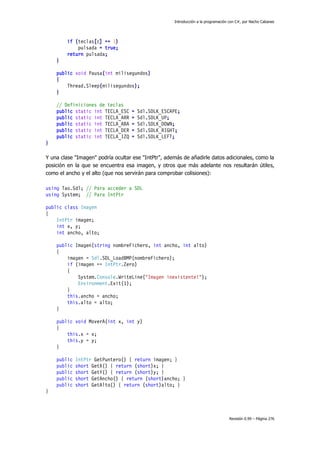 Introducción a la programación con C#, por Nacho Cabanes

if (teclas[c] == 1)
pulsada = true;
return pulsada;
}
public void Pausa(int milisegundos)
{
Thread.Sleep(milisegundos);
}
// Definiciones de teclas
public static int TECLA_ESC
public static int TECLA_ARR
public static int TECLA_ABA
public static int TECLA_DER
public static int TECLA_IZQ

=
=
=
=
=

Sdl.SDLK_ESCAPE;
Sdl.SDLK_UP;
Sdl.SDLK_DOWN;
Sdl.SDLK_RIGHT;
Sdl.SDLK_LEFT;

}
Y una clase "Imagen" podría ocultar ese "IntPtr", además de añadirle datos adicionales, como la
posición en la que se encuentra esa imagen, y otros que más adelante nos resultarán útiles,
como el ancho y el alto (que nos servirán para comprobar colisiones):
using Tao.Sdl; // Para acceder a SDL
using System; // Para IntPtr
public class Imagen
{
IntPtr imagen;
int x, y;
int ancho, alto;
public Imagen(string nombreFichero, int ancho, int alto)
{
imagen = Sdl.SDL_LoadBMP(nombreFichero);
if (imagen == IntPtr.Zero)
{
System.Console.WriteLine("Imagen inexistente!");
Environment.Exit(1);
}
this.ancho = ancho;
this.alto = alto;
}
public void MoverA(int x, int y)
{
this.x = x;
this.y = y;
}
public
public
public
public
public

IntPtr GetPuntero() { return imagen; }
short GetX() { return (short)x; }
short GetY() { return (short)y; }
short GetAncho() { return (short)ancho; }
short GetAlto() { return (short)alto; }

}

Revisión 0.99 – Página 276

 