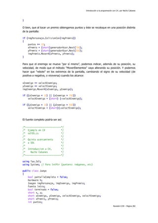 Introducción a la programación con C#, por Nacho Cabanes

}
O bien, que al tocar un premio obtengamos puntos y éste se recoloque en una posición distinta
de la pantalla:
if (imgPersonaje.ColisionCon(imgPremio))
{
puntos += 10;
xPremio = (short)generadorAzar.Next(750);
yPremio = (short)generadorAzar.Next(550);
imgPremio.MoverA(xPremio, yPremio);
}
Para que el enemigo se mueva "por sí mismo", podemos indicar, además de su posición, su
velocidad, de modo que el método "MoverElementos" vaya alterando su posición. Y podemos
hacer que "rebote" en los extremos de la pantalla, cambiando el signo de su velocidad (de
positiva a negativa, o viceversa) cuando los alcance:
xEnemigo += velocXEnemigo;
yEnemigo += velocYEnemigo;
imgEnemigo.MoverA(xEnemigo, yEnemigo);
if ((xEnemigo < 10) || (xEnemigo > 750))
velocXEnemigo = (short) (-velocXEnemigo);
if ((yEnemigo < 10) || (yEnemigo > 550))
velocYEnemigo = (short)(-velocYEnemigo);

El fuente completo podría ser así:
/*---------------------------*/
/* Ejemplo en C#
*/
/* sdl05.cs
*/
/*
*/
/* Quinto acercamiento
*/
/* a SDL
*/
/*
*/
/* Introduccion a C#,
*/
/*
Nacho Cabanes
*/
/*---------------------------*/
using Tao.Sdl;
using System; // Para IntPtr (puntero: imágenes, etc)
public class Juego
{
bool pantallaCompleta = false;
Hardware h;
Imagen imgPersonaje, imgEnemigo, imgPremio;
Fuente letra;
bool terminado = false;
short x, y;
short xEnemigo, yEnemigo, velocXEnemigo, velocYEnemigo;
short xPremio, yPremio;
int puntos;
Revisión 0.99 – Página 282

 