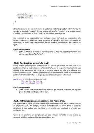 Introducción a la programación con C#, por Nacho Cabanes

ejemplo.Anchura = 6;
Console.WriteLine("La anchura es {0}",
ejemplo.Anchura );
}
}
Al igual que ocurría con las enumeraciones, ya hemos usado "propiedades" anteriormente, sin
saberlo: la longitud ("Length") de una cadena, el tamaño ("Length") y la posición actual
("Position") en un fichero, el título ("Title") de una ventana en consola, etc.
Una curiosidad: si una propiedad tiene un "get", pero no un "set", será una propiedad de sólo
lectura, no podremos hacer cosas como "Anchura = 4", porque el programa no compilaría. De
igual modo, se podría crear una propiedad de sólo escritura, definiendo su "set" pero no su
"get".
Ejercicios propuestos
 (13.4.1) Añade al ejercicio de los trabajadores (6.7.1) una propiedad "nombre", con
sus correspondientes "get" y "set".

13.5. Parámetros de salida (out)
Hemos hablado de dos tipos de parámetros de una función: parámetros por valor (que no se
pueden modificar) y parámetros por referencia ("ref", que sí se pueden modificar). Un uso
habitual de los parámetros por referencia es devolver más de un valor a la salida de una
función. Para ese uso, en C# existe otra alternativa: los parámetros de salida. Se indican con la
palabra "out" en vez de "ref", y no exigen que las variables tengan un valor inicial:
public void ResolverEcuacionSegundoGrado(
float a, float b, float c,
out float x1, out float x2)
Ejercicios propuestos
 (13.5.1) Crea una nueva versión del ejercicio que resuelve ecuaciones de segundo
grado (5.9.2.2), usando parámetros "out".

13.6. Introducción a las expresiones regulares.
Las "expresiones regulares" permiten hacer comparaciones mucho más abstractas que si se usa
un simple "IndexOf". Por ejemplo, podemos comprobar con una orden breve si todos los
caracteres de una cadena son numéricos, o si empieza por mayúscula y el resto son
minúsculas, etc.
Vamos a ver solamente un ejemplo con un caso habitual: comprobar si una cadena es
numérica, alfabética o alfanumérica. Las ideas básicas son:

Revisión 0.99 – Página 294

 