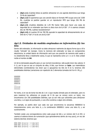 Introducción a la programación con C#, por Nacho Cabanes








(Ap1.1.1) ¿Cuántas letras se podrían almacenar en una agenda electrónica que tenga
32 Kb de capacidad?
(Ap1.1.2) Si suponemos que una canción típica en formato MP3 ocupa cerca de 3.500
Kb, ¿cuántas se podrían guardar en un reproductor MP3 que tenga 256 Mb de
capacidad?
(Ap1.1.3) ¿Cuántos diskettes de 1,44 Mb harían falta para hacer una copia de
seguridad de un ordenador que tiene un disco duro de 6,4 Gb? ¿Y si usamos compact
disc de 700 Mb, cuántos necesitaríamos?
(Ap1.1.4) ¿A cuantos CD de 700 Mb equivale la capacidad de almacenamiento de un
DVD de 4,7 Gb? ¿Y la de uno de 8,5 Gb?

Ap1.2. Unidades de medida empleadas en informática (2): los
bits
Dentro del ordenador, la información se debe almacenar realmente de alguna forma que a él le
resulte "cómoda" de manejar. Como la memoria del ordenador se basa en componentes
electrónicos, la unidad básica de información será que una posición de memoria esté usada o
no (totalmente llena o totalmente vacía), lo que se representa como un 1 o un 0. Esta unidad
recibe el nombre de bit.
Un bit es demasiado pequeño para un uso normal (recordemos: sólo puede tener dos valores: 0
ó 1), por lo que se usa un conjunto de ellos, 8 bits, que forman un byte. Las matemáticas
elementales (combinatoria) nos dicen que si agrupamos los bits de 8 en 8, tenemos 256
posibilidades distintas (variaciones con repetición de 2 elementos tomados de 8 en 8: VR 2,8):

00000000
00000001
00000010
00000011
00000100
...
11111110
11111111

Por tanto, si en vez de tomar los bits de 1 en 1 (que resulta cómodo para el ordenador, pero no
para nosotros) los utilizamos en grupos de 8 (lo que se conoce como un byte), nos
encontramos con 256 posibilidades distintas, que ya son más que suficientes para almacenar
una letra, o un signo de puntuación, o una cifra numérica o algún otro símbolo.
Por ejemplo, se podría decir que cada vez que encontremos la secuencia 00000010 la
interpretaremos como una letra A, y la combinación 00000011 como una letra B, y así
sucesivamente.
También existe una correspondencia entre cada grupo de bits y un número del 0 al 255: si
usamos el sistema binario de numeración (que aprenderemos dentro de muy poco), en vez del
sistema decimal, tenemos que:
0000 0000 (binario) = 0 (decimal)
0000 0001 (binario) = 1 (decimal)
0000 0010 (binario) = 2 (decimal)
Revisión 0.99 – Página 311

 