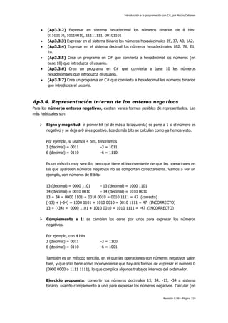 Introducción a la programación con C#, por Nacho Cabanes








(Ap3.3.2) Expresar en sistema hexadecimal los números binarios de 8 bits:
01100110, 10110010, 11111111, 00101101
(Ap3.3.3) Expresar en el sistema binario los números hexadecimales 2F, 37, A0, 1A2.
(Ap3.3.4) Expresar en el sistema decimal los números hexadecimales 1B2, 76, E1,
2A.
(Ap3.3.5) Crea un programa en C# que convierta a hexadecimal los números (en
base 10) que introduzca el usuario.
(Ap3.3.6) Crea un programa en C# que convierta a base 10 los números
hexadecimales que introduzca el usuario.
(Ap3.3.7) Crea un programa en C# que convierta a hexadecimal los números binarios
que introduzca el usuario.

Ap3.4. Representación interna de los enteros negativos
Para los números enteros negativos, existen varias formas posibles de representarlos. Las
más habituales son:


Signo y magnitud: el primer bit (el de más a la izquierda) se pone a 1 si el número es
negativo y se deja a 0 si es positivo. Los demás bits se calculan como ya hemos visto.
Por ejemplo, si usamos 4 bits, tendríamos
3 (decimal) = 0011
-3 = 1011
6 (decimal) = 0110
-6 = 1110
Es un método muy sencillo, pero que tiene el inconveniente de que las operaciones en
las que aparecen números negativos no se comportan correctamente. Vamos a ver un
ejemplo, con números de 8 bits:
13 (decimal) = 0000 1101
- 13 (decimal) = 1000 1101
34 (decimal) = 0010 0010
- 34 (decimal) = 1010 0010
13 + 34 = 0000 1101 + 0010 0010 = 0010 1111 = 47 (correcto)
(-13) + (-34) = 1000 1101 + 1010 0010 = 0010 1111 = 47 (INCORRECTO)
13 + (-34) = 0000 1101 + 1010 0010 = 1010 1111 = -47 (INCORRECTO)



Complemento a 1: se cambian los ceros por unos para expresar los números
negativos.
Por ejemplo, con 4 bits
3 (decimal) = 0011
6 (decimal) = 0110

-3 = 1100
-6 = 1001

También es un método sencillo, en el que las operaciones con números negativos salen
bien, y que sólo tiene como inconveniente que hay dos formas de expresar el número 0
(0000 0000 o 1111 1111), lo que complica algunos trabajos internos del ordenador.
Ejercicio propuesto: convertir los números decimales 13, 34, -13, -34 a sistema
binario, usando complemento a uno para expresar los números negativos. Calcular (en
Revisión 0.99 – Página 319

 
