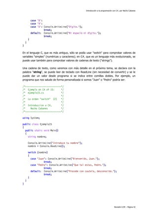 Introducción a la programación con C#, por Nacho Cabanes

case '8':
case '9':
case '0': Console.WriteLine("Dígito.");
break;
default: Console.WriteLine("Ni espacio ni dígito.");
break;
}
}
}
En el lenguaje C, que es más antiguo, sólo se podía usar "switch" para comprobar valores de
variables "simples" (numéricas y caracteres); en C#, que es un lenguaje más evolucionado, se
puede usar también para comprobar valores de cadenas de texto ("strings").
Una cadena de texto, como veremos con más detalle en el próximo tema, se declara con la
palabra "string", se puede leer de teclado con ReadLine (sin necesidad de convertir) y se le
puede dar un valor desde programa si se indica entre comillas dobles. Por ejemplo, un
programa que nos salude de forma personalizada si somos "Juan" o "Pedro" podría ser:
/*---------------------------*/
/* Ejemplo en C# nº 15:
*/
/* ejemplo15.cs
*/
/*
*/
/* La orden "switch" (2)
*/
/*
*/
/* Introduccion a C#,
*/
/*
Nacho Cabanes
*/
/*---------------------------*/
using System;
public class Ejemplo15
{
public static void Main()
{
string nombre;
Console.WriteLine("Introduce tu nombre");
nombre = Console.ReadLine();
switch (nombre)
{
case "Juan": Console.WriteLine("Bienvenido, Juan.");
break;
case "Pedro": Console.WriteLine("Que tal estas, Pedro.");
break;
default: Console.WriteLine("Procede con cautela, desconocido.");
break;
}
}
}

Revisión 0.99 – Página 42

 