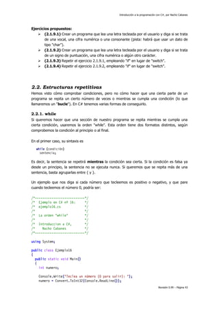 Introducción a la programación con C#, por Nacho Cabanes

Ejercicios propuestos:
 (2.1.9.1) Crear un programa que lea una letra tecleada por el usuario y diga si se trata
de una vocal, una cifra numérica o una consonante (pista: habrá que usar un dato de
tipo "char").
 (2.1.9.2) Crear un programa que lea una letra tecleada por el usuario y diga si se trata
de un signo de puntuación, una cifra numérica o algún otro carácter.
 (2.1.9.3) Repetir el ejercicio 2.1.9.1, empleando "if" en lugar de "switch".
 (2.1.9.4) Repetir el ejercicio 2.1.9.2, empleando "if" en lugar de "switch".

2.2. Estructuras repetitivas
Hemos visto cómo comprobar condiciones, pero no cómo hacer que una cierta parte de un
programa se repita un cierto número de veces o mientras se cumpla una condición (lo que
llamaremos un "bucle"). En C# tenemos varias formas de conseguirlo.

2.2.1. while
Si queremos hacer que una sección de nuestro programa se repita mientras se cumpla una
cierta condición, usaremos la orden "while". Esta orden tiene dos formatos distintos, según
comprobemos la condición al principio o al final.
En el primer caso, su sintaxis es
while (condición)
sentencia;

Es decir, la sentencia se repetirá mientras la condición sea cierta. Si la condición es falsa ya
desde un principio, la sentencia no se ejecuta nunca. Si queremos que se repita más de una
sentencia, basta agruparlas entre { y }.
Un ejemplo que nos diga si cada número que tecleemos es positivo o negativo, y que pare
cuando tecleemos el número 0, podría ser:
/*---------------------------*/
/* Ejemplo en C# nº 16:
*/
/* ejemplo16.cs
*/
/*
*/
/* La orden "while"
*/
/*
*/
/* Introduccion a C#,
*/
/*
Nacho Cabanes
*/
/*---------------------------*/
using System;
public class Ejemplo16
{
public static void Main()
{
int numero;
Console.Write("Teclea un número (0 para salir): ");
numero = Convert.ToInt32(Console.ReadLine());
Revisión 0.99 – Página 43

 