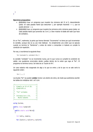 Introducción a la programación con C#, por Nacho Cabanes

}
}

Ejercicios propuestos:
 (2.2.3.1) Crear un programa que muestre los números del 15 al 5, descendiendo
(pista: en cada pasada habrá que descontar 1, por ejemplo haciendo i=i-1, que se
puede abreviar i--).


(2.2.3.2) Crear un programa que muestre los primeros ocho números pares (pista: en
cada pasada habrá que aumentar de 2 en 2, o bien mostrar el doble del valor que hace
de contador).

En un "for", realmente, la parte que hemos llamado "Incremento" no tiene por qué incrementar
la variable, aunque ése es su uso más habitual. Es simplemente una orden que se ejecuta
cuando se termine la "Sentencia" y antes de volver a comprobar si todavía se cumple la
condición de repetición.
Por eso, si escribimos la siguiente línea:
for (contador=1; contador<=10; )

la variable "contador" no se incrementa nunca, por lo que nunca se cumplirá la condición de
salida: nos quedamos encerrados dando vueltas dentro de la orden que siga al "for". El
programa no termina nunca. Se trata de un "bucle sin fin".
Un caso todavía más exagerado de algo a lo que se entra y de lo que no se sale sería la
siguiente orden:
for ( ; ; )

Los bucles "for" se pueden anidar (incluir uno dentro de otro), de modo que podríamos escribir
las tablas de multiplicar del 1 al 5 con:
/*---------------------------*/
/* Ejemplo en C# nº 20:
*/
/* ejemplo20.cs
*/
/*
*/
/* "for" anidados
*/
/*
*/
/* Introduccion a C#,
*/
/*
Nacho Cabanes
*/
/*---------------------------*/
using System;
public class Ejemplo20
{
public static void Main()
{
int tabla, numero;
for (tabla=1; tabla<=5; tabla++)
Revisión 0.99 – Página 48

 