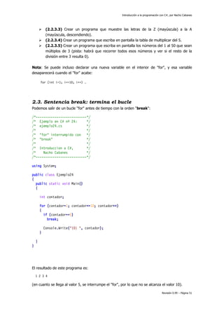 Introducción a la programación con C#, por Nacho Cabanes





(2.2.3.3) Crear un programa que muestre las letras de la Z (mayúscula) a la A
(mayúscula, descendiendo).
(2.2.3.4) Crear un programa que escriba en pantalla la tabla de multiplicar del 5.
(2.2.3.5) Crear un programa que escriba en pantalla los números del 1 al 50 que sean
múltiplos de 3 (pista: habrá que recorrer todos esos números y ver si el resto de la
división entre 3 resulta 0).

Nota: Se puede incluso declarar una nueva variable en el interior de "for", y esa variable
desaparecerá cuando el "for" acabe:
for (int i=1; i<=10; i++) …

2.3. Sentencia break: termina el bucle
Podemos salir de un bucle "for" antes de tiempo con la orden "break":
/*---------------------------*/
/* Ejemplo en C# nº 24:
*/
/* ejemplo24.cs
*/
/*
*/
/* "for" interrumpido con
*/
/* "break"
*/
/*
*/
/* Introduccion a C#,
*/
/*
Nacho Cabanes
*/
/*---------------------------*/
using System;
public class Ejemplo24
{
public static void Main()
{
int contador;
for (contador=1; contador<=10; contador++)
{
if (contador==5)
break;
Console.Write("{0} ", contador);
}
}
}

El resultado de este programa es:
1 2 3 4

(en cuanto se llega al valor 5, se interrumpe el "for", por lo que no se alcanza el valor 10).
Revisión 0.99 – Página 51

 