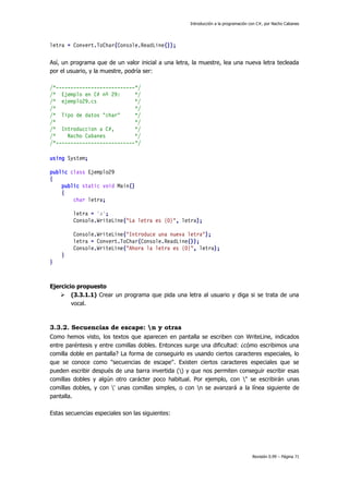 Introducción a la programación con C#, por Nacho Cabanes

letra = Convert.ToChar(Console.ReadLine());
Así, un programa que de un valor inicial a una letra, la muestre, lea una nueva letra tecleada
por el usuario, y la muestre, podría ser:
/*---------------------------*/
/* Ejemplo en C# nº 29:
*/
/* ejemplo29.cs
*/
/*
*/
/* Tipo de datos "char"
*/
/*
*/
/* Introduccion a C#,
*/
/*
Nacho Cabanes
*/
/*---------------------------*/
using System;
public class Ejemplo29
{
public static void Main()
{
char letra;
letra = 'a';
Console.WriteLine("La letra es {0}", letra);
Console.WriteLine("Introduce una nueva letra");
letra = Convert.ToChar(Console.ReadLine());
Console.WriteLine("Ahora la letra es {0}", letra);
}
}

Ejercicio propuesto
 (3.3.1.1) Crear un programa que pida una letra al usuario y diga si se trata de una
vocal.

3.3.2. Secuencias de escape: n y otras
Como hemos visto, los textos que aparecen en pantalla se escriben con WriteLine, indicados
entre paréntesis y entre comillas dobles. Entonces surge una dificultad: ¿cómo escribimos una
comilla doble en pantalla? La forma de conseguirlo es usando ciertos caracteres especiales, lo
que se conoce como "secuencias de escape". Existen ciertos caracteres especiales que se
pueden escribir después de una barra invertida () y que nos permiten conseguir escribir esas
comillas dobles y algún otro carácter poco habitual. Por ejemplo, con " se escribirán unas
comillas dobles, y con ' unas comillas simples, o con n se avanzará a la línea siguiente de
pantalla.
Estas secuencias especiales son las siguientes:

Revisión 0.99 – Página 71

 