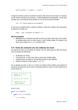 Introducción a la programación con C#, por Nacho Cabanes

Comillas dobles: " y simples ', y barra 

En algunas ocasiones puede ser incómodo manipular estas secuencias de escape. Por ejemplo,
cuando usemos estructuras de directorios: c:datosejemploscursoejemplo1. En este caso,
se puede usar una arroba (@) antes del texto, en vez de usar las barras invertidas:
ruta = @"c:datosejemploscursoejemplo1"
En este caso, el problema está si aparecen comillas en medio de la cadena. Para solucionarlo,
se duplican las comillas, así:
orden = "copy ""documento de ejemplo"" f:"
Ejercicio propuesto
 (3.3.2.1) Crea un programa que pida al usuario que teclee cuatro letras y las muestre
en pantalla juntas, pero en orden inverso, y entre comillas dobles. Por ejemplo si las
letras que se teclean son a, l, o, h, escribiría "hola".

3.4. Toma de contacto con las cadenas de texto
Las cadenas de texto son tan fáciles de manejar como los demás tipos de datos que hemos
visto, con apenas tres diferencias:





Se declaran con "string".
Si queremos dar un valor inicial, éste se indica entre comillas dobles.
Cuando leemos con ReadLine, no hace falta convertir el valor obtenido.
Podemos comparar su valor usando "==" o "!=".

Así, un ejemplo que diera un valor a un "string", lo mostrara (entre comillas, para practicar las
secuencias de escape que hemos visto en el apartado anterior) y leyera un valor tecleado por el
usuario podría ser:
/*---------------------------*/
/* Ejemplo en C# nº 31:
*/
/* ejemplo31.cs
*/
/*
*/
/* Uso basico de "string"
*/
/*
*/
/* Introduccion a C#,
*/
/*
Nacho Cabanes
*/
/*---------------------------*/
using System;
public class Ejemplo31
{
public static void Main()
{
string frase;
Revisión 0.99 – Página 73

 