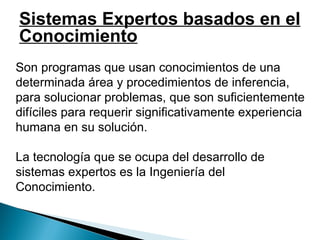   Son programas que usan conocimientos de una determinada área y procedimientos de inferencia, para solucionar problemas, que son suficientemente difíciles para requerir significativamente experiencia humana en su solución.   La tecnología que se ocupa del desarrollo de sistemas expertos es la Ingeniería del Conocimiento.   Sistemas Expertos basados en el Conocimiento 