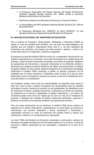 MMiinniisstteerriioo ddee EEdduuccaacciióónn PPllaann OOppeerraattiivvoo AAnnuuaall 22001188
4
 La Estructura Organizativa del Órgano Ejecutivo del Estado Plurinacional,
aprobada mediante Decreto Supremo Nro. 29894, señala la estructura
jerárquica del Ministerio de Educación.
 Directrices emitidas por el Ministerio de Economía y Finanzas Públicas.
 La Norma Básica del SPO aprobado mediante Decreto Supremo No. 3246 de
fecha 05/07/2017
 La Resolución Ministerial Nro. 2492/2017 de fecha 24/08/2017, la cual
aprueba la Estructura Organizacional del Ministerio de Educación
EL ANÁLISIS SITUACIONAL DEL MINISTERIO DE EDUCACIÓN
Con el Análisis de Fortalezas, Oportunidades, Debilidades y Amenazas (FODA) se
realiza un cruce de variables para identificar, por una parte, las potencialidades y los
desafíos que una entidad u organización tienen ante sí; y, de otra, establecer las
limitaciones que confronta y los riesgos que debe prevenir o atender, y frente a los
cuales debe actuar con imaginación, prudencia y sagacidad.
El propósito principal del Análisis FODA es contar con un diagnóstico situacional de una
entidad u organización en su contexto, o una visión de conjunto de su estado actual. Sin
embargo, a partir de dicha comprensión es posible, como ahora se pretende, establecer
las perspectivas de intervención o actuación institucional en los diferentes ámbitos o
escenarios que configura la política sectorial y que deben procurarse desde un enfoque
de gestión integral. En este sentido, desde la perspectiva de la planificación estratégica
institucional el Análisis FODA contribuye a perfilar un ejercicio proyectivo de los
propósitos que se busca encaminar o materializar sobre la base de lo que se viene
alcanzando o que se encuentra en proceso de avance, en pos de la modificación de su
curso previsible o su consolidación.
Las fortalezas pueden verse como las potencialidades de desarrollo futuro sobre la
base de lo que se tiene o dispone al presente; las oportunidades como los desafíos
razonables a buscar o alcanzar de acuerdo con las posibilidades; las debilidades como
las limitaciones severas o aquellas situaciones o condiciones que frenan los procesos,
se interponen en el camino u obstaculizan la gestión institucional; y, por último, las
amenazas pueden verse como los riesgos que se corre en caso de no realizarse las
acciones o adoptarse las medidas de política institucional pertinentes, oportunas o
efectivas, de acuerdo con la situación presente y las perspectivas de futuro.
Para una mejor demarcación de sus alcances, el Análisis FODA busca explorar los
aspectos de un sistema institucional u organizacional, su marco legal, sus procesos e
instrumentos, sus recursos (materiales o físicos, económicos o financieros) y
capacidades humanas; en suma, los elementos del contexto interno y externo que
condicionan o influyen en su comportamiento o desempeño.
La matriz FODA del Ministerio de Educación presentada a continuación, contiene los
elementos principales percibidos por los servidores públicos en su conjunto, a través de
reuniones y talleres auspiciados por las autoridades y realizados en el seno de la
Entidad.
 
