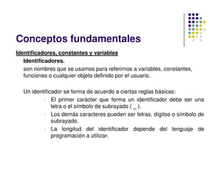 Identificadores, constantes y variables
Identificadores.
son nombres que se usamos para referirnos a variables, constantes,
funciones o cualquier objeto definido por el usuario.
Conceptos fundamentales
Un identificador se forma de acuerdo a ciertas reglas básicas:
 El primer carácter que forma un identificador debe ser una
letra o el símbolo de subrayado ( _ ).
 Los demás caracteres pueden ser letras, dígitos o símbolo de
subrayado.
 La longitud del identificador depende del lenguaje de
programación a utilizar.
 