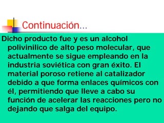 Continuación…
Dicho producto fue y es un alcohol
polivinilico de alto peso molecular, que
actualmente se sigue empleando en la
industria soviética con gran éxito. El
material poroso retiene al catalizador
debido a que forma enlaces químicos con
él, permitiendo que lleve a cabo su
función de acelerar las reacciones pero no
dejando que salga del equipo.
 