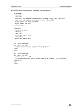 El código HTML y CSS del ejemplo anterior es bastante sencillo:
.dropshadow {
float:left;
clear:left;
background: url(imagenes/shadowAlpha.png) no-repeat bottom right !important;
background: url(imagenes/shadow.gif) no-repeat bottom right;
margin: 10px 0 10px 10px !important;
margin: 10px 0 10px 5px;
padding: 0px;
}
.innerbox {
position:relative;
bottom:6px;
right: 6px;
border: 1px solid #999999;
padding:4px;
margin: 0px 0px 0px 0px;
}
<div class="dropshadow">
<div class="innerbox">
<img src="imagenes/imagen.png" alt="Imagen genérica" />
</div>
</div>
<div class="dropshadow">
<div class="innerbox">
<h4>Párrafo de texto</h4>
<p>Esta técnica no sólo permite añadir sombra a las imágenes, sino a cualquier
elemento.</p>
</div>
</div>
Introducción a CSS Capítulo 8. Imágenes
www.librosweb.es 123
 
