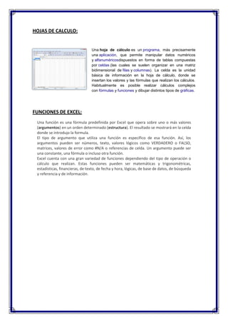HOJAS DE CALCULO:


                                 Una hoja de cálculo es un programa, más precisamente
                                 una aplicación, que permite manipular datos numéricos
                                 y alfanuméricosdispuestos en forma de tablas compuestas
                                 por celdas (las cuales se suelen organizar en una matriz
                                 bidimensional de filas y columnas). La celda es la unidad
                                 básica de información en la hoja de cálculo, donde se
                                 insertan los valores y las fórmulas que realizan los cálculos.
                                 Habitualmente es posible realizar cálculos complejos
                                 con fórmulas y funciones y dibujar distintos tipos de gráficas.




FUNCIONES DE EXCEL:
 Una función es una fórmula predefinida por Excel que opera sobre uno o más valores
 (argumentos) en un orden determinado (estructura). El resultado se mostrará en la celda
 donde se introdujo la formula.
 El tipo de argumento que utiliza una función es específico de esa función. Así, los
 argumentos pueden ser números, texto, valores lógicos como VERDADERO o FALSO,
 matrices, valores de error como #N/A o referencias de celda. Un argumento puede ser
 una constante, una fórmula o incluso otra función.
 Excel cuenta con una gran variedad de funciones dependiendo del tipo de operación o
 cálculo que realizan. Estas funciones pueden ser matemáticas y trigonométricas,
 estadísticas, financieras, de texto, de fecha y hora, lógicas, de base de datos, de búsqueda
 y referencia y de información.
 