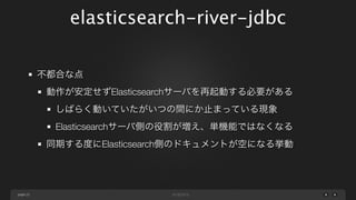 elasticsearch-river-jdbc
不都合な点
動作が安定せずElasticsearchサーバを再起動する必要がある
しばらく動いていたがいつの間にか止まっている現象
Elasticsearchサーバ側の役割が増え、単機能ではなくなる
同期する度にElasticsearch側のドキュメントが空になる挙動

page 23

 