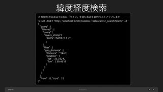 緯度経度検索
# 検索例 渋谷近辺で店名に「ワイン」を含むお店を10件リストアップします
$ curl -XGET "http://localhost:9200/livedoor/restaurants/_search?pretty" -d '
{
"query" : {
"ﬁltered" : {
"query":{
"query_string":{
"query":"name:ワイン"
}
},
"ﬁlter" : {
"geo_distance" : {
"distance" : "1km",
"location" : {
"lat" : 35.3924,
"lon" : 139.4157
}
}
}
}
},
"from" : 0, "size" : 10
}'

page 41

 