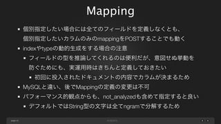 Mapping
個別指定したい場合には全てのフィールドを定義しなくとも、
個別指定したいカラムのみのmappingをPOSTすることでも動く
indexやtypeの動的生成をする場合の注意
フィールドの型を推論してくれるのは便利だが、意図せぬ挙動を
防ぐためにも、実運用時はきちんと定義しておきたい
初回に投入されたドキュメントの内容でカラムが決まるため
MySQLと違い、後でMappingの定義の変更は不可
パフォーマンス的観点からも、not_analyzedも含めて指定すると良い
デフォルトではString型の文字は全てngramで分解するため
page 43

 