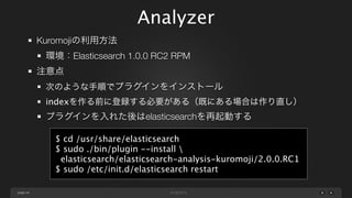 Analyzer
Kuromojiの利用方法
環境：Elasticsearch 1.0.0 RC2 RPM
注意点
次のような手順でプラグインをインストール
indexを作る前に登録する必要がある（既にある場合は作り直し）

プラグインを入れた後はelasticsearchを再起動する
$ cd /usr/share/elasticsearch
$ sudo ./bin/plugin --install 
elasticsearch/elasticsearch-analysis-kuromoji/2.0.0.RC1
$ sudo /etc/init.d/elasticsearch restart
page 44

 