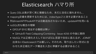 Elasticsearch ハマり所
Query DSLは奥が深く実に複雑なため、未だに自在に操れません...
mapping定義を更新するためには、index/typeごと消す必要があること
列はinsertAPIやbulkAPIでは自動追加されないため、updateAPIを用いる
noSQL的な概念の理解
GROUP BYに相当する機能は無い
GitHubの Field Collapsing/Combining · Issue #256 の今後に期待
MySQLでは正規化さえしておけばSQL言語で自在に扱えるが、JOINが
出来ないElasticsearchでは厳しい。そのため、取り出したい形式に合
わせた非正規化データ構造を入念に準備する必要があること
page 49

 