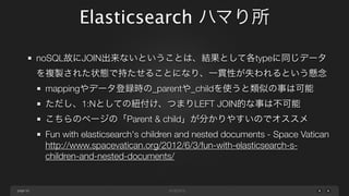 Elasticsearch ハマり所
noSQL故にJOIN出来ないということは、結果として各typeに同じデータ
を複製された状態で持たせることになり、一貫性が失われるという懸念
mappingやデータ登録時の_parentや_childを使うと類似の事は可能
ただし、1:Nとしての紐付け、つまりLEFT JOIN的な事は不可能
こちらのページの「Parent & child」が分かりやすいのでオススメ
Fun with elasticsearch's children and nested documents - Space Vatican
http://www.spacevatican.org/2012/6/3/fun-with-elasticsearch-schildren-and-nested-documents/

page 50

 