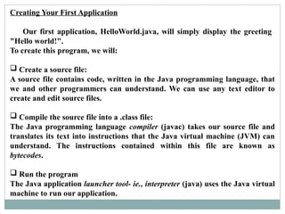 Creating Your First Application
Our first application, HelloWorld.java, will simply display the greeting
"Hello world!".
To create this program, we will:
 Create a source file:
A source file contains code, written in the Java programming language, that
we and other programmers can understand. We can use any text editor to
create and edit source files.
 Compile the source file into a .class file:
The Java programming language compiler (javac) takes our source file and
translates its text into instructions that the Java virtual machine (JVM) can
understand. The instructions contained within this file are known as
bytecodes.
 Run the program
The Java application launcher tool- ie., interpreter (java) uses the Java virtual
machine to run our application.
 