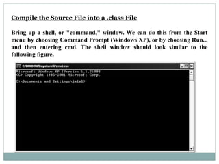Compile the Source File into a .class File
Bring up a shell, or "command," window. We can do this from the Start
menu by choosing Command Prompt (Windows XP), or by choosing Run...
and then entering cmd. The shell window should look similar to the
following figure.
 