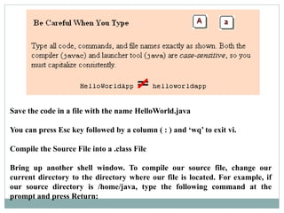 Save the code in a file with the name HelloWorld.java
You can press Esc key followed by a column ( : ) and ‘wq’ to exit vi.
Compile the Source File into a .class File
Bring up another shell window. To compile our source file, change our
current directory to the directory where our file is located. For example, if
our source directory is /home/java, type the following command at the
prompt and press Return:
 