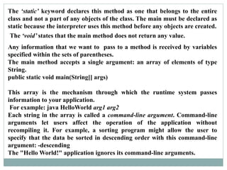 The ‘static’ keyword declares this method as one that belongs to the entire
class and not a part of any objects of the class. The main must be declared as
static because the interpreter uses this method before any objects are created.
The ‘void’ states that the main method does not return any value.
Any information that we want to pass to a method is received by variables
specified within the sets of parentheses.
The main method accepts a single argument: an array of elements of type
String.
public static void main(String[] args)
This array is the mechanism through which the runtime system passes
information to your application.
For example: java HelloWorld arg1 arg2
Each string in the array is called a command-line argument. Command-line
arguments let users affect the operation of the application without
recompiling it. For example, a sorting program might allow the user to
specify that the data be sorted in descending order with this command-line
argument: -descending
The "Hello World!" application ignores its command-line arguments.
 