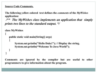 Source Code Comments.
The following yellow colored text defines the comments of the MyWishes
application:
/** The MyWishes class implements an application that simply
prints two lines to the standard output. */
class MyWishes
{
public static void main(String[] args)
{
System.out.println("Hello Duke!"); // Display the string.
System.out.println(“Welcome To Java World”);
}
}
Comments are ignored by the compiler but are useful to other
programmers to give information about the program.
 