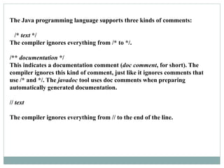 The Java programming language supports three kinds of comments:
/* text */
The compiler ignores everything from /* to */.
/** documentation */
This indicates a documentation comment (doc comment, for short). The
compiler ignores this kind of comment, just like it ignores comments that
use /* and */. The javadoc tool uses doc comments when preparing
automatically generated documentation.
// text
The compiler ignores everything from // to the end of the line.
 