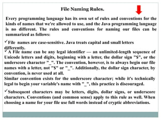 A File name can be any legal identifier — an unlimited-length sequence of
Unicode letters and digits, beginning with a letter, the dollar sign "$", or the
underscore character "_". The convention, however, is to always begin our file
names with a letter, not "$" or "_". Additionally, the dollar sign character, by
convention, is never used at all.
Similar convention exists for the underscore character; while it's technically
legal to begin your variable's name with "_", this practice is discouraged.
File Naming Rules.
Every programming language has its own set of rules and conventions for the
kinds of names that we're allowed to use, and the Java programming language
is no different. The rules and conventions for naming our files can be
summarized as follows:
File names are case-sensitive. Java treats capital and small letters
differently.
Subsequent characters may be letters, digits, dollar signs, or underscore
characters. Conventions (and common sense) apply to this rule as well. When
choosing a name for your file use full words instead of cryptic abbreviations.
 