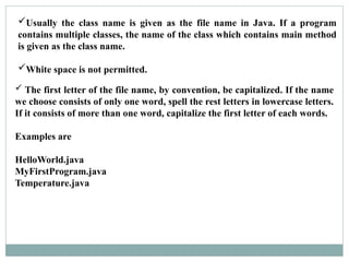  The first letter of the file name, by convention, be capitalized. If the name
we choose consists of only one word, spell the rest letters in lowercase letters.
If it consists of more than one word, capitalize the first letter of each words.
Examples are
HelloWorld.java
MyFirstProgram.java
Temperature.java
Usually the class name is given as the file name in Java. If a program
contains multiple classes, the name of the class which contains main method
is given as the class name.
White space is not permitted.
 