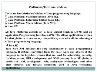 Platforms/Editions of Java
There are four platforms/editions of Java programming language:
 Java Platform, Standard Edition (Java SE).
 Java Platform, Enterprise Edition (Java EE).
 Java Platform, Micro Edition (Java ME).
 Java FX.
All Java Platforms consists of a Java Virtual Machine (JVM) and an
Application Programming Interface (API). This allows applications written
for that platform to run on any compatible system with all the advantages
of Java programming language.
 Java SE
Java SE’s API provides the core functionality of Java programming
language. It defines everything from the basic types and objects of the
language to the high-level classes that are used for networking, security,
database access, GUI development and XML parsing. Java SE platform
consists of JVM, development tools, deployment technologies, and other
class libraries and toolkits commonly used in Java technology
applications.
 