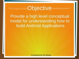 1 May 2013 Presented by On Ramp
Presented by On Ramp
Objective
Provide a high level conceptual
model for understanding how to
build Android Applications
 