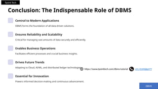 Conclusion: The Indispensable Role of DBMS
Central to Modern Applications
DBMS forms the foundation of all data-driven solutions.
Ensures Reliability and Scalability
Critical for managing vast amounts of data securely and efficiently.
Enables Business Operations
Facilitates efficient processes and crucial business insights.
Drives Future Trends
Adapting to Cloud, AI/ML, and distributed ledger technologies.
Essential for Innovation
Powers informed decision-making and continuous advancement.
DBMS
+91-9599086977
https://www.tpointtech.com/dbms-tutorial
Tpoint Tech
 