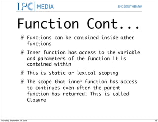 Function Cont...
                           Functions can be contained inside other
                           functions
                           Inner function has access to the variable
                           and parameters of the function it is
                           contained within
                           This is static or lexical scoping
                           The scope that inner function has access
                           to continues even after the parent
                           function has returned. This is called
                           Closure



Thursday, September 24, 2009                                           15
 