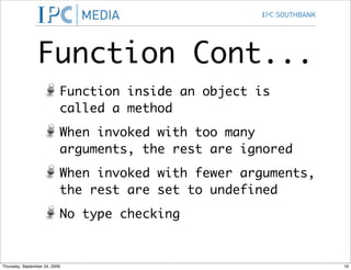 Function Cont...
                           Function inside an object is
                           called a method
                           When invoked with too many
                           arguments, the rest are ignored
                           When invoked with fewer arguments,
                           the rest are set to undefined
                           No type checking


Thursday, September 24, 2009                                    16
 