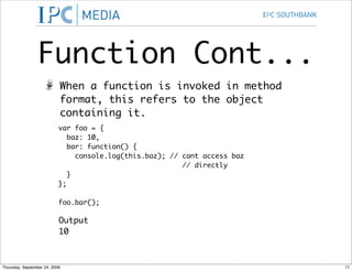 Function Cont...
                           When a function is invoked in method
                           format, this refers to the object
                           containing it.
                           var foo = {
                              baz: 10,
                              bar: function() {
                                console.log(this.baz); // cant access baz
                                                          // directly
                              }
                           };

                           foo.bar();

                           Output
                           10



Thursday, September 24, 2009                                                17
 