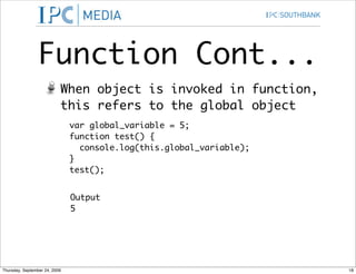 Function Cont...
                           When object is invoked in function,
                           this refers to the global object
                               var global_variable = 5;
                               function test() {
                                 console.log(this.global_variable);
                               }
                               test();


                               Output
                               5




Thursday, September 24, 2009                                          18
 