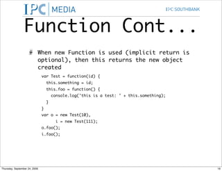 Function Cont...
                           When new Function is used (implicit return is
                           optional), then this returns the new object
                           created
                               var Test = function(id) {
                                   this.something = id;
                                   this.foo = function() {
                                       console.log('this is a test: ' + this.something);
                                   }
                               }
                               var o = new Test(10),
                                        i = new Test(111);
                               o.foo();
                               i.foo();




Thursday, September 24, 2009                                                               19
 